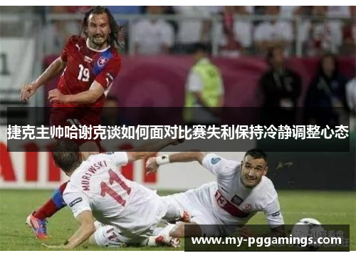 捷克主帅哈谢克谈如何面对比赛失利保持冷静调整心态