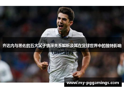 齐达内与恩佐的五大父子情深关系解析及其在足球世界中的独特影响