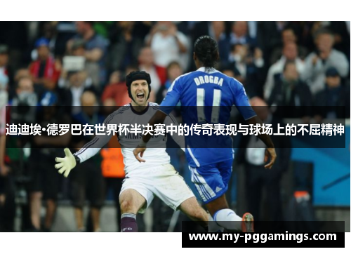 迪迪埃·德罗巴在世界杯半决赛中的传奇表现与球场上的不屈精神
