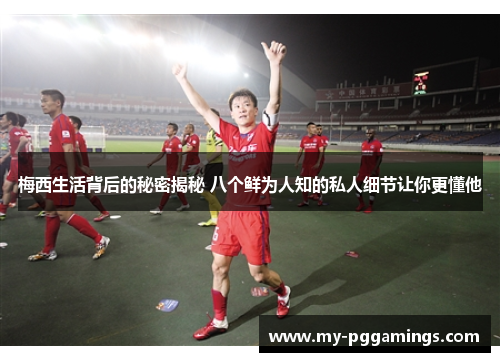 梅西生活背后的秘密揭秘 八个鲜为人知的私人细节让你更懂他