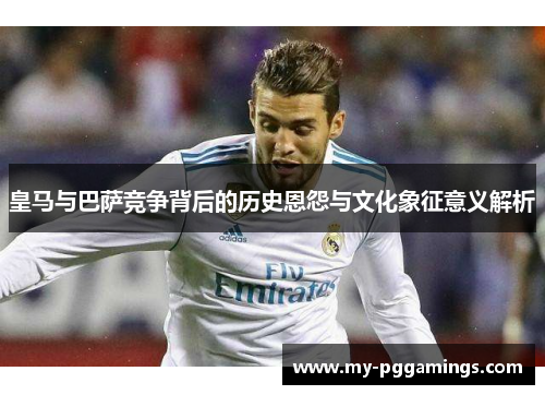 皇马与巴萨竞争背后的历史恩怨与文化象征意义解析 皇马与巴萨竞争背后的历史恩怨与文化象征意义解析