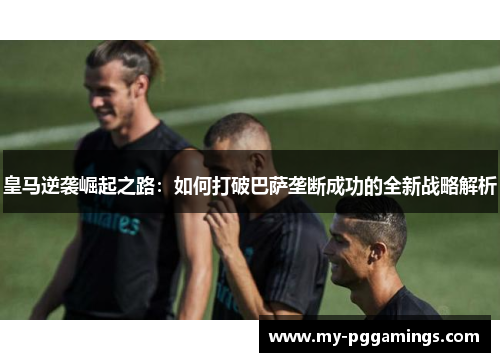 皇马逆袭崛起之路:如何打破巴萨垄断成功的全新战略解析 皇马逆袭崛起之路:如何打破巴萨垄断成功的全新战略解析